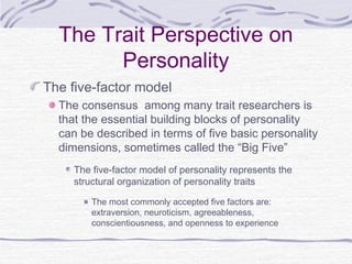 The Trait Perspective on
Personality
The five-factor model
The consensus among many trait researchers is
that the essential building blocks of personality
can be described in terms of five basic personality
dimensions, sometimes called the “Big Five”
The five-factor model of personality represents the
structural organization of personality traits
The most commonly accepted five factors are:
extraversion, neuroticism, agreeableness,
conscientiousness, and openness to experience

 