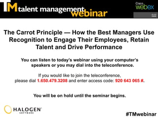 The Carrot Principle — How the Best Managers Use
 Recognition to Engage Their Employees, Retain
           Talent and Drive Performance

      You can listen to today’s webinar using your computer’s
          speakers or you may dial into the teleconference.

                If you would like to join the teleconference,
   please dial 1.650.479.3208 and enter access code: 920 643 065 #.


            You will be on hold until the seminar begins.



                                                            #TMwebinar
 