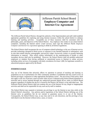 Jefferson Parish School Board
Employee Computer and
Internet Use Agreement
The Jefferson Parish School District, through the authority of the Superintendent and staff, shall establish
appropriate guidelines for exploring and using Internet resources within the school district to enhance
learning and teaching activities. Acceptable use of these resources shall be consistent with the
philosophy, goals, and objectives of the School District. Any employee who wishes to use school district
computers, including the Internet and/or e-mail services, must sign the Jefferson Parish Employee
Computer and Internet Use Agreement agreeing to abide by all district regulations.
The School District shall incorporate the use of computer-related technology or the use of Internet service
provider technology designed to block access or exposure to any harmful materials or information, such
as sites that contain obscene, pornographic, pervasively vulgar, excessively violent, or sexually harassing
information or material. Sites which contain information on the manufacturing of bombs or other
incendiary devices shall also be prohibited. However, the School District shall not prohibit authorized
employees or students from having unfiltered or unrestricted access to Internet or online services,
including online services of newspapers with daily circulation of at least 1,000, for legitimate scientific or
educational purposes approved by the Board.
INTERNET USAGE
Any use of the Internet that adversely affects its operation in pursuit of teaching and learning or
jeopardizes its use or performance for other community members is prohibited and may result in loss of
Internet privileges, suspension or other appropriate disciplinary action. The provisions of this policy shall
also apply to the use of private e-mail accounts when access is attained using School Board equipment or
networks and to access attained through any authorized personal digital device while on School Board
property regardless of whether the device is owned by the District, the School, or the individual user. The
Jefferson Parish School District shall not condone the use of the Internet for any illegal or inappropriate
activities and shall not be responsible for any such use by staff or students.
The School District may suspend or terminate any privilege to use the Internet at any time solely at the
School District's discretion. Any policies and/or regulations of the School District defining use of the
Internet serve as guidelines but do not warrant or guarantee access to or use of the Internet.
Consequently, the School District may, at any time and in its sole discretion, end the privilege of any
individual to use the Internet without notice, cause, or reason.
 
