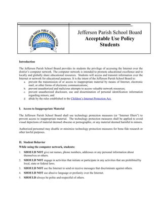 Jefferson Parish School Board
Acceptable Use Policy
Students
Introduction
The Jefferson Parish School Board provides its students the privilege of accessing the Internet over the
district’s computer network. The computer network is intended to promote educational excellence and to
locally and globally share educational resources. Students will access and transmit information over the
Internet or network for educational purposes. It is the intent of the Jefferson Parish School Board to:
a. prevent the transmission of or access to inappropriate material by means of Internet, electronic
mail, or other forms of electronic communications;
b. prevent unauthorized and malicious attempts to access valuable network resources;
c. prevent unauthorized disclosure, use and dissemination of personal identification information
regarding minors; and
d. abide by the rules established in the Children’s Internet Protection Act.
I. Access to Inappropriate Material
The Jefferson Parish School Board shall use technology protection measures (or “Internet filters”) to
prevent access to inappropriate material. The technology protection measures shall be applied to avoid
visual depictions of material deemed obscene or pornographic, or any material deemed harmful to minors.
Authorized personnel may disable or minimize technology protection measures for bona fide research or
other lawful purposes.
II. Student Behavior
While using the computer network, students:
1. SHOULD NOT give out names, phone numbers, addresses or any personal information about
themselves or others.
2. SHOULD NOT engage in activities that initiate or participate in any activities that are prohibited by
local, state or federal laws.
3. SHOULD NOT use the Internet to send or receive messages that discriminate against others.
4. SHOULD NOT use abusive language or profanity over the Internet.
5. SHOULD always be polite and respectful of others.
 