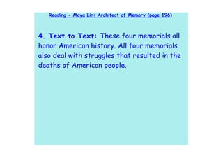 Reading - Maya Lin: Architect of Memory (page 196)



4. Text to Text: These four memorials all
honor American history. All four memorials
also deal with struggles that resulted in the
deaths of American people.
 