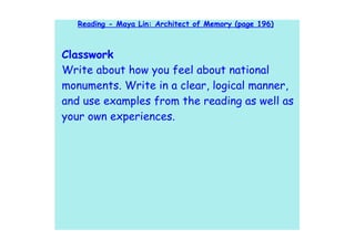 Reading - Maya Lin: Architect of Memory (page 196)



Classwork
Write about how you feel about national
monuments. Write in a clear, logical manner,
and use examples from the reading as well as
your own experiences.
 