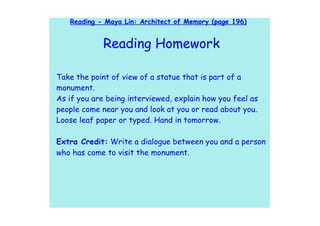 Reading - Maya Lin: Architect of Memory (page 196)


             Reading Homework

Take the point of view of a statue that is part of a
monument.
As if you are being interviewed, explain how you feel as
people come near you and look at you or read about you.
Loose leaf paper or typed. Hand in tomorrow.

Extra Credit: Write a dialogue between you and a person
who has come to visit the monument.
 