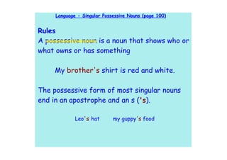 Language - Singular Possessive Nouns (page 100)


Rules
A possessive noun is a noun that shows who or
what owns or has something

     My brother's shirt is red and white.

The possessive form of most singular nouns
end in an apostrophe and an s ('s).

             Leo's hat       my guppy's food
 