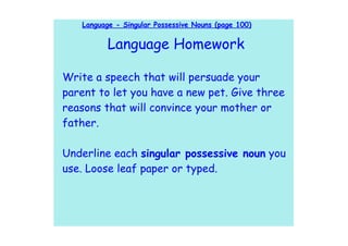 Language - Singular Possessive Nouns (page 100)

          Language Homework

Write a speech that will persuade your
parent to let you have a new pet. Give three
reasons that will convince your mother or
father.

Underline each singular possessive noun you
use. Loose leaf paper or typed.
 