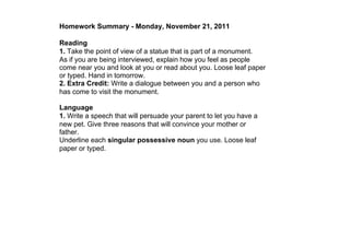 Homework Summary ­ Monday, November 21, 2011

Reading
1. Take the point of view of a statue that is part of a monument.
As if you are being interviewed, explain how you feel as people 
come near you and look at you or read about you. Loose leaf paper 
or typed. Hand in tomorrow.
2. Extra Credit: Write a dialogue between you and a person who 
has come to visit the monument.

Language
1. Write a speech that will persuade your parent to let you have a 
new pet. Give three reasons that will convince your mother or 
father.
Underline each singular possessive noun you use. Loose leaf 
paper or typed.
 