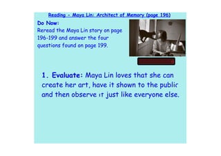 Reading - Maya Lin: Architect of Memory (page 196)
Do Now:
Reread the Maya Lin story on page
196-199 and answer the four
questions found on page 199.




 1. Evaluate: Maya Lin loves that she can
 create her art, have it shown to the public,
 and then observe it just like everyone else.
 