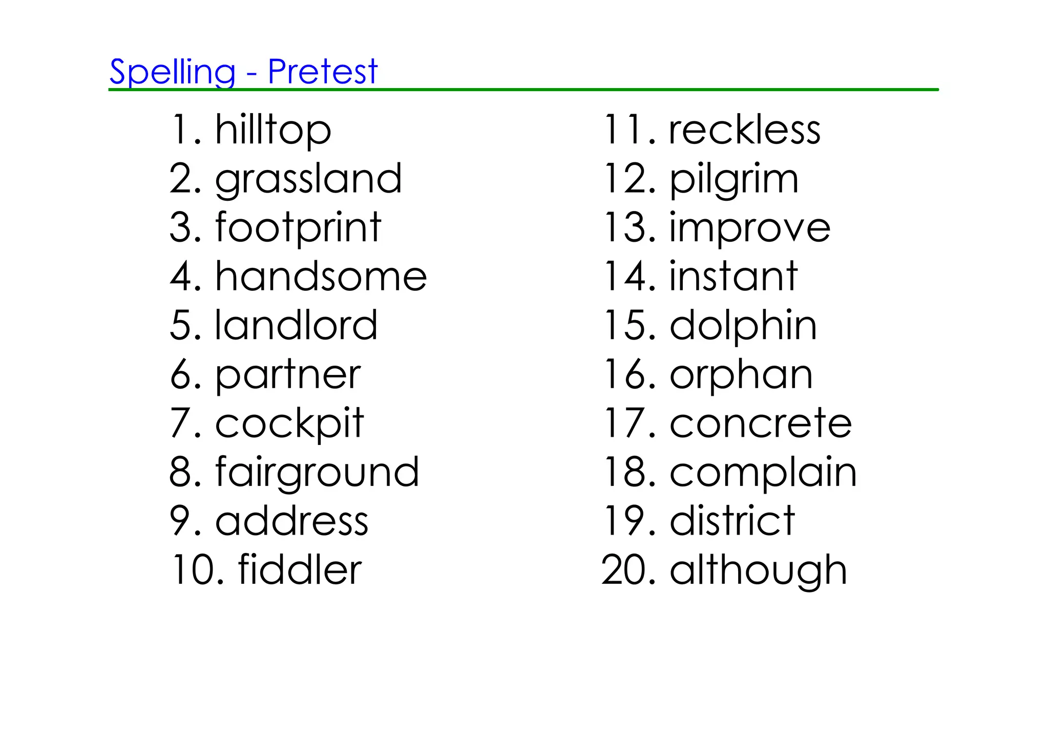 Spelling ­ Pretest
   1. hilltop        11. reckless
   2. grassland      12. pilgrim
   3. footprint      13. improve
   4. handsome       14. instant
   5. landlord       15. dolphin
   6. partner        16. orphan
   7. cockpit        17. concrete
   8. fairground     18. complain
   9. address        19. district
   10. fiddler       20. although
 