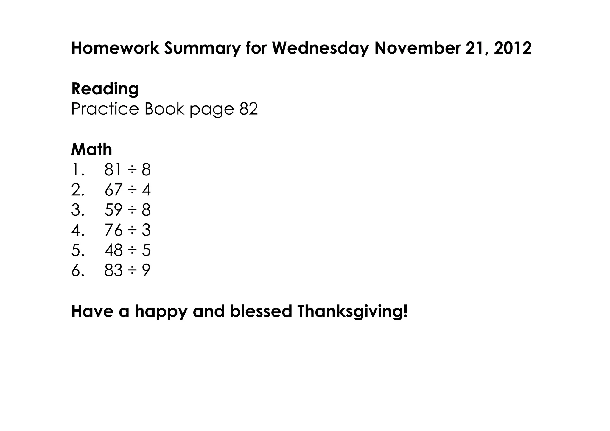 Homework Summary for Wednesday November 21, 2012

Reading
Practice Book page 82

Math
1. 81 ÷ 8
2. 67 ÷ 4
3. 59 ÷ 8
4. 76 ÷ 3
5. 48 ÷ 5
6. 83 ÷ 9

Have a happy and blessed Thanksgiving!
 