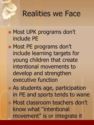 Realities we Face 
 Most UPK programs don’t 
include PE 
 Most PE programs don’t 
include learning targets for 
young children that create 
intentional movements to 
develop and strengthen 
executive function 
 As students age, participation 
in PE and sports tends to wane 
 Most classroom teachers don’t 
know what “intentional 
movement” is or integrate it 
 