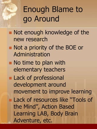Enough Blame to 
go Around 
 Not enough knowledge of the 
new research 
 Not a priority of the BOE or 
Administration 
 No time to plan with 
elementary teachers 
 Lack of professional 
development around 
movement to improve learning 
 Lack of resources like “Tools of 
the Mind”, Action Based 
Learning LAB, Body Brain 
Adventure, etc. 
 
