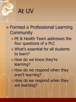 At UV 
 Formed a Professional Learning 
Community 
 PE & Health Team addresses the 
four questions of a PLC 
 What’s essential for all students 
to learn? 
 How do we know they’re 
learning? 
 How do we respond when they 
aren’t learning? 
 How do we respond when they 
are learning? 
 