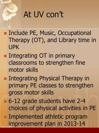 At UV con’t 
 Include PE, Music, Occupational 
Therapy (OT), and Library time in 
UPK 
 Integrating OT in primary 
classrooms to strengthen fine 
motor skills 
 Integrating Physical Therapy in 
primary PE classes to strengthen 
gross motor skills 
 6-12 grade students have 2-4 
choices of physical activities in PE 
 Implemented athletic program 
improvement plan in 2013-14 
 