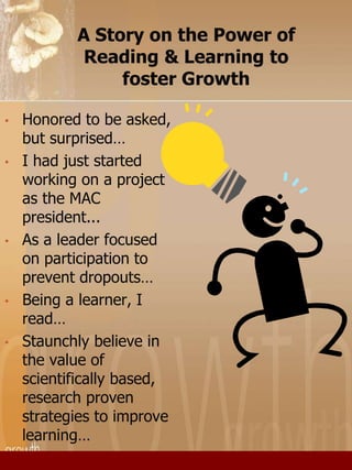 A Story on the Power of 
Reading & Learning to 
foster Growth 
• Honored to be asked, 
but surprised… 
• I had just started 
working on a project 
as the MAC 
president... 
• As a leader focused 
on participation to 
prevent dropouts… 
• Being a learner, I 
read… 
• Staunchly believe in 
the value of 
scientifically based, 
research proven 
strategies to improve 
learning… 
 
