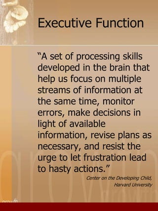 Executive Function 
“A set of processing skills 
developed in the brain that 
help us focus on multiple 
streams of information at 
the same time, monitor 
errors, make decisions in 
light of available 
information, revise plans as 
necessary, and resist the 
urge to let frustration lead 
to hasty actions.” 
Center on the Developing Child, 
Harvard University 
