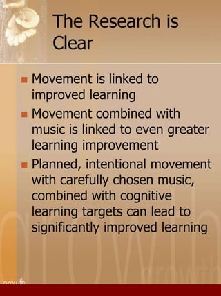The Research is 
Clear 
 Movement is linked to 
improved learning 
 Movement combined with 
music is linked to even greater 
learning improvement 
 Planned, intentional movement 
with carefully chosen music, 
combined with cognitive 
learning targets can lead to 
significantly improved learning 
 