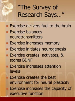 “The Survey of 
Research Says…” 
 Exercise delivers fuel to the brain 
 Exercise balances 
neurotransmitters 
 Exercise increases memory 
 Exercise initiates neurogenesis 
 Exercise creates, activates, & 
stores BDNF 
 Exercise increases attention 
levels 
 Exercise creates the best 
environment for neural plasticity 
 Exercise increases the capacity of 
executive function 
 