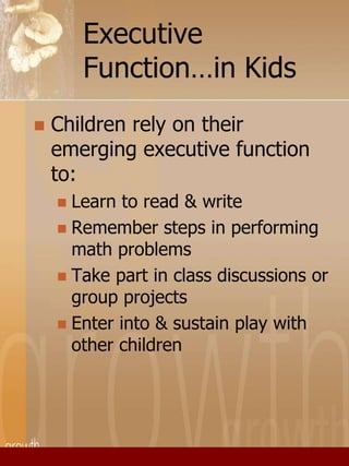 Executive 
Function…in Kids 
 Children rely on their 
emerging executive function 
to: 
 Learn to read & write 
 Remember steps in performing 
math problems 
 Take part in class discussions or 
group projects 
 Enter into & sustain play with 
other children 
 