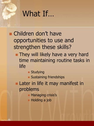 What If… 
 Children don’t have 
opportunities to use and 
strengthen these skills? 
 They will likely have a very hard 
time maintaining routine tasks in 
life 
 Studying 
 Sustaining friendships 
 Later in life it may manifest in 
problems 
 Managing crisis’s 
 Holding a job 
 