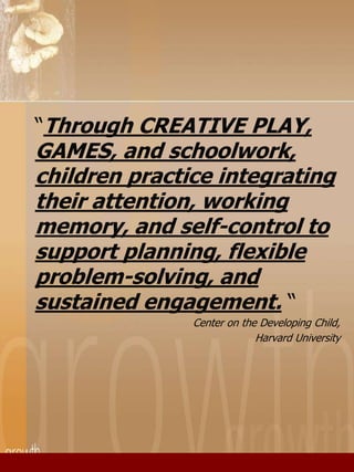 “Through CREATIVE PLAY, 
GAMES, and schoolwork, 
children practice integrating 
their attention, working 
memory, and self-control to 
support planning, flexible 
problem-solving, and 
sustained engagement. “ 
Center on the Developing Child, 
Harvard University 
 