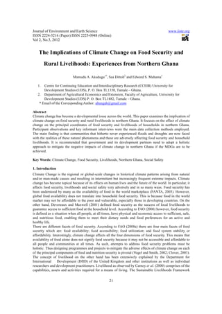 Journal of Environment and Earth Science                                                       www.iiste.org
ISSN 2224-3216 (Paper) ISSN 2225-0948 (Online)
Vol 2, No.3, 2012


    The Implications of Climate Change on Food Security and
        Rural Livelihoods: Experiences from Northern Ghana

                            Mamudu A. Akudugu1*, Saa Dittoh2 and Edward S. Mahama1

   1.  Centre for Continuing Education and Interdisciplinary Research (CCEIR) University for
       Development Studies (UDS), P. O. Box TL1350, Tamale – Ghana.
   2. Department of Agricultural Economics and Extension, Faculty of Agriculture, University for
       Development Studies (UDS) P. O. Box TL1882, Tamale – Ghana.
    * Email of the Corresponding Author: abungah@gmail.com

Abstract
Climate change has become a developmental issue across the world. This paper examines the implication of
climate change on food security and rural livelihoods in northern Ghana. It focuses on the effect of climate
change on the principal coordinates of food security and livelihoods of households in northern Ghana.
Participant observations and key informant interviews were the main data collection methods employed.
The main finding is that communities that hitherto never experienced floods and droughts are now faced
with the realities of these natural phenomena and these are adversely affecting food security and household
livelihoods. It is recommended that government and its development partners need to adopt a holistic
approach to mitigate the negative impacts of climate change in northern Ghana if the MDGs are to be
achieved.

Key Words: Climate Change, Food Security, Livelihoods, Northern Ghana, Social Safety

1. Introduction
Climate Change is the regional or global-scale changes in historical climate patterns arising from natural
and/or man-made causes and resulting in intermittent but increasingly frequent extreme impacts. Climate
change has become topical because of its effects on human lives and the future of the world. In particular, it
affects food security, livelihoods and social safety very adversely and in so many ways. Food security has
been understood by many as the availability of food in the world marketplace (FANTA, 2003). However,
global food availability does not translate into household food security. This is because food in the world
market may not be affordable to the poor and vulnerable, especially those in developing countries. On the
other hand, Devereaux and Maxwell (2001) defined food security as the success of local livelihoods to
guarantee access to sufficient food at the household level. According to FAO (2006) however, food security
is defined as a situation when all people, at all times, have physical and economic access to sufficient, safe,
and nutritious food, enabling them to meet their dietary needs and food preferences for an active and
healthy life.
There are different facets of food security. According to FAO (2008a) there are four main facets of food
security which are: food availability; food accessibility; food utilization; and food system stability or
affordability. Interestingly, climate change affects all the four dimensions of food security. This means that
availability of food alone does not signify food security because it may not be accessible and affordable to
all people and communities at all times. As such, attempts to address food security problems must be
holistic. Thus designing programmes and projects to mitigate the adverse effects of climate change on each
of the principal components of food and nutrition security is pivotal (Vogel and Smith, 2002; Clover, 2003).
The concept of livelihood on the other hand has been extensively explained by the Department for
International     Development (DfID) of the United Kingdom and other institutions as well as individual
researchers and development practitioners. Livelihood as observed by Carney et al. (2000) comprises of the
capabilities, assets and activities required for a means of living. The Sustainable Livelihoods Framework

                                                      21
 