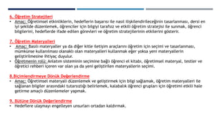 6. Öğretim Stratejileri
• Amaç: Öğretimsel etkinliklerin, hedeflerin başarısı ile nasıl ilişkilendirileceğinin tasarlanması, dersi en
iyi şekilde düzenlemek, öğrenciler için bilgiyi tarafsız ve etkili öğretim stratejisi ile sunmak, öğrenci
bilgilerini, hedeflerde ifade edilen görevleri ve öğretim stratejilerinin etkilerini gösterir.
7. Öğretim Materyalleri
• Amaç: Basılı materyaller ya da diğer kitle iletişim araçlarını öğretim için seçimi ve tasarlanması,
mümkünse kullanılması olanaklı olan materyalleri kullanmak eğer yoksa yeni materyallerin
geliştirilmesine ihtiyaç duyulur.
• Öğretmenin rolü: Anlatım sisteminin seçimine bağlı öğrenci el kitabı, öğretimsel materyal, testler ve
öğretici rehberi içeren var olan ya da yeni geliştirilen materyallerin seçimi.
8.Biçimlendirmeye Dönük Değerlendirme
• Amaç: Öğretimsel materyali düzenlemek ve geliştirmek için bilgi sağlamak, öğretim materyalleri ile
sağlanan bilgiler arasındaki tutarsızlığı belirlemek, kalabalık öğrenci grupları için öğretimi etkili hale
getirme amaçlı düzenlemeler yapmak.
9. Bütüne Dönük Değerlendirme
• Hedeflere ulaşmayı engelleyen unsurları ortadan kaldırmak.
 
