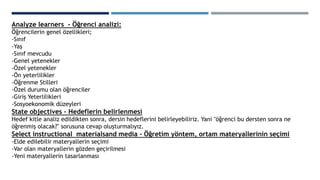 Analyze learners - Öğrenci analizi:
Öğrencilerin genel özellikleri;
-Sınıf
-Yaş
-Sınıf mevcudu
-Genel yetenekler
-Özel yetenekler
-Ön yeterlilikler
-Öğrenme Stilleri
-Özel durumu olan öğrenciler
-Giriş Yeterlilikleri
-Sosyoekonomik düzeyleri
State objectives - Hedeflerin belirlenmesi
Hedef kitle analiz edildikten sonra, dersin hedeflerini belirleyebiliriz. Yani "öğrenci bu dersten sonra ne
öğrenmiş olacak?" sorusuna cevap oluşturmalıyız.
Select instructional materialsand media - Öğretim yöntem, ortam materyallerinin seçimi
-Elde edilebilir materyallerin seçimi
-Var olan materyallerin gözden geçirilmesi
-Yeni materyallerin tasarlanması
 