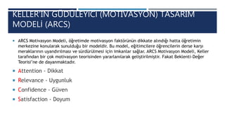 KELLER’IN GÜDÜLEYİCİ (MOTIVASYON) TASARIM
MODELİ (ARCS)
 ARCS Motivasyon Modeli, öğretimde motivasyon faktörünün dikkate alındığı hatta öğretimin
merkezine konularak sunulduğu bir modeldir. Bu model, eğitimcilere öğrencilerin derse karşı
meraklarının uyandırılması ve sürdürülmesi için imkanlar sağlar. ARCS Motivasyon Modeli, Keller
tarafından bir çok motivasyon teorisinden yararlanılarak geliştirilmiştir. Fakat Beklenti-Değer
Teorisi’ne de dayanmaktadır.
 Attention - Dikkat
 Relevance - Uygunluk
 Confidence - Güven
 Satisfaction - Doyum
 