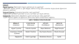 DİKKAT:
Algısal Uyarma: Öğrencilerin ilgisini çekmek için ne yapılmalı?
- Belirsizlik, sürpriz, yenilik v.s. gibi değişik, belirsiz ve ilgi çekici ortamlar oluşturularak öğrencinin
dikkatinin çekilmesi.
Sorgusal Uyarma: Sorgulama becerileri nasıl uyarılmalı?
-Öğrencilerin problem çözmeleri ve soru sormaları için teşvik edilmesi.
Değişkenlik: Öğrencilerin dikkatlerini uyanık tutmak için neler yapılmalı?
-Çeşitli öğretim öğeleri ile öğrencinin derse karşı ilgisini sürdürmesini sağlama.
 