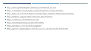  http://www.cognitivedesignsolutions.com/Instruction/ADDIE.htm
 http://acikmektep.com/index.php/2020/08/31/ogretim-tasarimi-modelleri/
 http://eppic.biz/2009/09/19/if-your-isdaddie-process-were-lean-what-would-that-mean/
 http://extension.oregonstate.edu/eesc/book/export/html/45
 http://nwlink.com/~Donclark/hrd/sat.html
 http://www.red-grove.com/course-development/
 http://www.trynix.com/services-training.shtml
 http://ogretim-zeynep.blogspot.com/2011/05/dick-ve-carey-tasarm-modeli.html
 