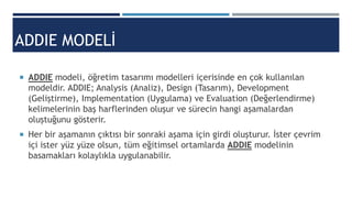 ADDIE MODELİ
 ADDIE modeli, öğretim tasarımı modelleri içerisinde en çok kullanılan
modeldir. ADDIE; Analysis (Analiz), Design (Tasarım), Development
(Geliştirme), Implementation (Uygulama) ve Evaluation (Değerlendirme)
kelimelerinin baş harflerinden oluşur ve sürecin hangi aşamalardan
oluştuğunu gösterir.
 Her bir aşamanın çıktısı bir sonraki aşama için girdi oluşturur. İster çevrim
içi ister yüz yüze olsun, tüm eğitimsel ortamlarda ADDIE modelinin
basamakları kolaylıkla uygulanabilir.
 