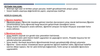 SİSTEMİN YAKLAŞIMI:
• Birbiriyle ilgili olan ve birlikte çalışan parçalar, hedefi gerçekleştirmek amaçlı çalışır.
• Sistem hedefe ulaşmışsa değerlendirme yapılır, ulaşmamışsa modifiye
MODELİN AŞAMALARI;
1.Öğretim Hedefleri:
• Öğretimin Amacı: Öğrencide meydana gelmesi istenilen davranışların amaç olarak belirlenmesi,Öğretim
tamamlandıktan sonra öğrencide hangi becerinin geliştirilmek istendiğinin tanımı.
• İhtiyaç Analizi: İhtiyaçların analiz edilmesi, öğretimin amaçları ile kişisel ihtiyaçlar arasındaki farkın
analiz edilmesi.
2.Öğretimsel Analiz:
• Amaç:Hedefe ulaşmak için gerekli olan yetenekleri belirlemek.
• Görev Analizi:Adım adım kişinin hedefi uygularken ne yapacağının tanımı, Prosedür boyunca her bir
adımda kullanılan yetenekler.
• Süreç Analizi: Karmaşık becerilerin öğrenilmesinde bireyin gerçekleştirdiği zihinsel çalışmalar.
• Öğrenme - Görev Analizi: Entelektüel beceri gerektiren öğretim hedefleri edilir, Öğretimsel hedefler
üzerine dikkat toplanır, Her bir adım birbiriyle bağlantılıdır, Farklı seviye ve statüdeki öğrencilere
uygulanabilir.
 