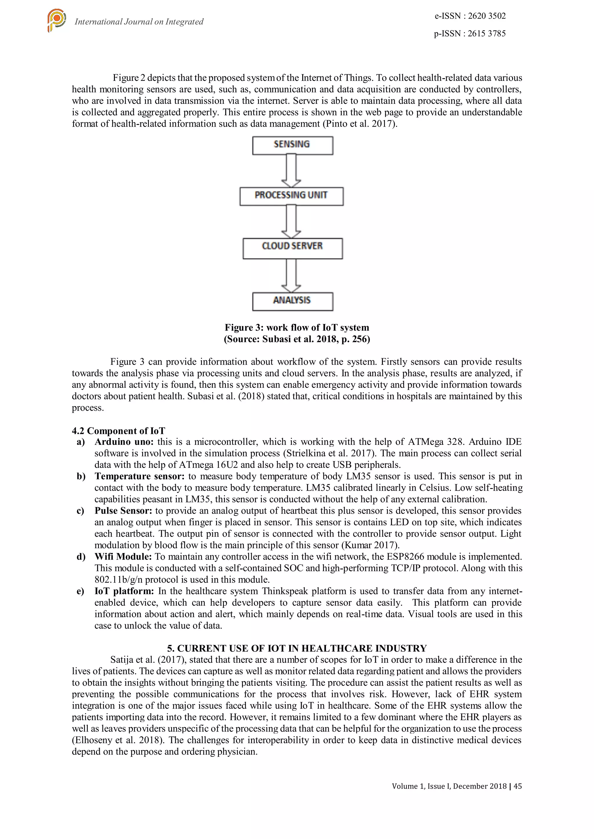 Volume 1, Issue I, December 2018 | 45
e-ISSN : 2620 3502
p-ISSN : 2615 3785
International Journal on Integrated
Education
Figure 2 depicts that the proposed systemof the Internet of Things. To collect health-related data various
health monitoring sensors are used, such as, communication and data acquisition are conducted by controllers,
who are involved in data transmission via the internet. Server is able to maintain data processing, where all data
is collected and aggregated properly. This entire process is shown in the web page to provide an understandable
format of health-related information such as data management (Pinto et al. 2017).
Figure 3: work flow of IoT system
(Source: Subasi et al. 2018, p. 256)
Figure 3 can provide information about workflow of the system. Firstly sensors can provide results
towards the analysis phase via processing units and cloud servers. In the analysis phase, results are analyzed, if
any abnormal activity is found, then this system can enable emergency activity and provide information towards
doctors about patient health. Subasi et al. (2018) stated that, critical conditions in hospitals are maintained by this
process.
4.2 Component of IoT
a) Arduino uno: this is a microcontroller, which is working with the help of ATMega 328. Arduino IDE
software is involved in the simulation process (Strielkina et al. 2017). The main process can collect serial
data with the help of ATmega 16U2 and also help to create USB peripherals.
b) Temperature sensor: to measure body temperature of body LM35 sensor is used. This sensor is put in
contact with the body to measure body temperature. LM35 calibrated linearly in Celsius. Low self-heating
capabilities peasant in LM35, this sensor is conducted without the help of any external calibration.
c) Pulse Sensor: to provide an analog output of heartbeat this plus sensor is developed, this sensor provides
an analog output when finger is placed in sensor. This sensor is contains LED on top site, which indicates
each heartbeat. The output pin of sensor is connected with the controller to provide sensor output. Light
modulation by blood flow is the main principle of this sensor (Kumar 2017).
d) Wifi Module: To maintain any controller access in the wifi network, the ESP8266 module is implemented.
This module is conducted with a self-contained SOC and high-performing TCP/IP protocol. Along with this
802.11b/g/n protocol is used in this module.
e) IoT platform: In the healthcare system Thinkspeak platform is used to transfer data from any internet-
enabled device, which can help developers to capture sensor data easily. This platform can provide
information about action and alert, which mainly depends on real-time data. Visual tools are used in this
case to unlock the value of data.
5. CURRENT USE OF IOT IN HEALTHCARE INDUSTRY
Satija et al. (2017), stated that there are a number of scopes for IoT in order to make a difference in the
lives of patients. The devices can capture as well as monitor related data regarding patient and allows the providers
to obtain the insights without bringing the patients visiting. The procedure can assist the patient results as well as
preventing the possible communications for the process that involves risk. However, lack of EHR system
integration is one of the major issues faced while using IoT in healthcare. Some of the EHR systems allow the
patients importing data into the record. However, it remains limited to a few dominant where the EHR players as
well as leaves providers unspecific of the processing data that can be helpful for the organization to use the process
(Elhoseny et al. 2018). The challenges for interoperability in order to keep data in distinctive medical devices
depend on the purpose and ordering physician.
 