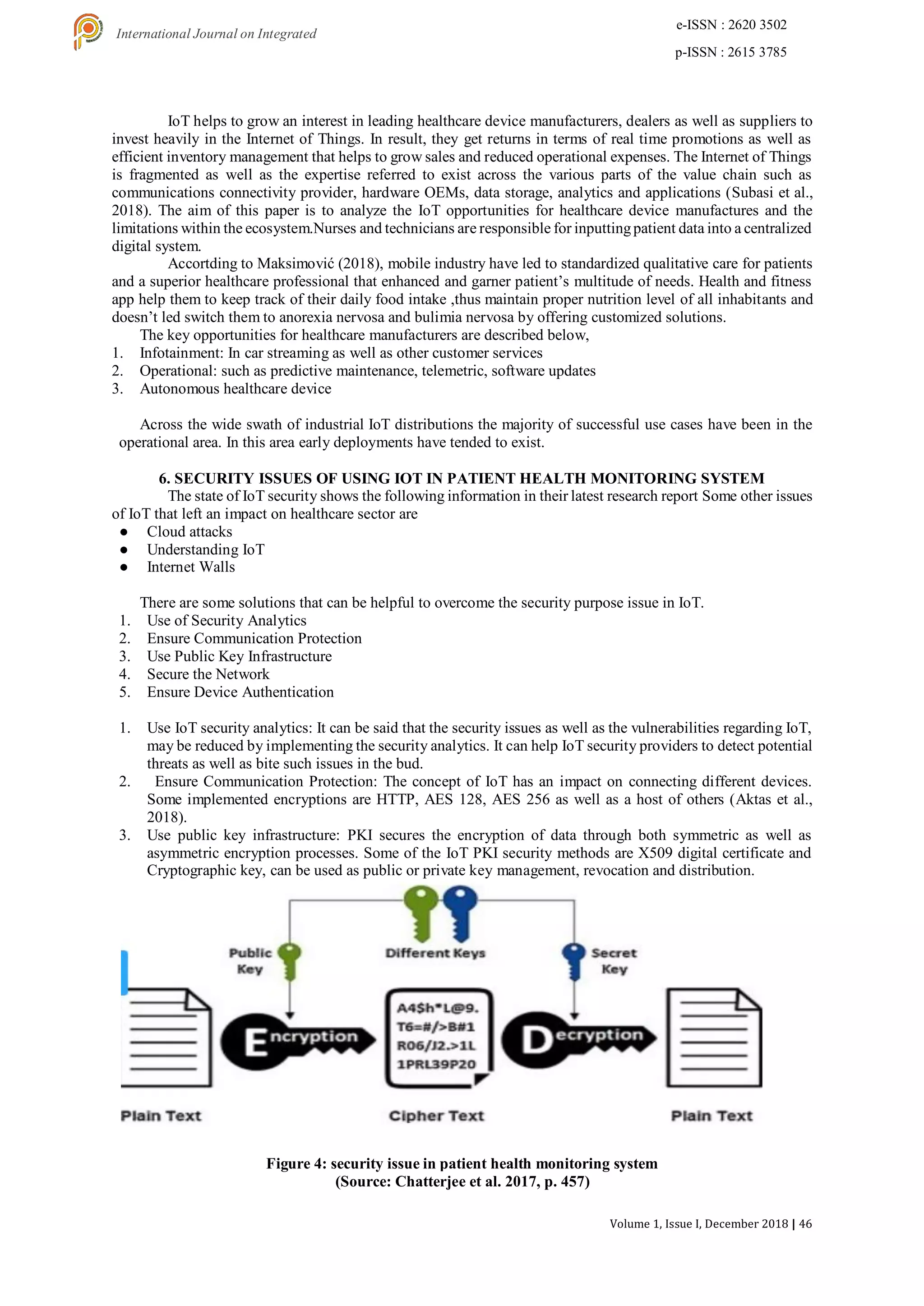 Volume 1, Issue I, December 2018 | 46
e-ISSN : 2620 3502
p-ISSN : 2615 3785
International Journal on Integrated
Education
IoT helps to grow an interest in leading healthcare device manufacturers, dealers as well as suppliers to
invest heavily in the Internet of Things. In result, they get returns in terms of real time promotions as well as
efficient inventory management that helps to grow sales and reduced operational expenses. The Internet of Things
is fragmented as well as the expertise referred to exist across the various parts of the value chain such as
communications connectivity provider, hardware OEMs, data storage, analytics and applications (Subasi et al.,
2018). The aim of this paper is to analyze the IoT opportunities for healthcare device manufactures and the
limitations within the ecosystem.Nurses and technicians are responsible for inputtingpatient data into a centralized
digital system.
Accortding to Maksimović (2018), mobile industry have led to standardized qualitative care for patients
and a superior healthcare professional that enhanced and garner patient’s multitude of needs. Health and fitness
app help them to keep track of their daily food intake ,thus maintain proper nutrition level of all inhabitants and
doesn’t led switch them to anorexia nervosa and bulimia nervosa by offering customized solutions.
The key opportunities for healthcare manufacturers are described below,
1. Infotainment: In car streaming as well as other customer services
2. Operational: such as predictive maintenance, telemetric, software updates
3. Autonomous healthcare device
Across the wide swath of industrial IoT distributions the majority of successful use cases have been in the
operational area. In this area early deployments have tended to exist.
6. SECURITY ISSUES OF USING IOT IN PATIENT HEALTH MONITORING SYSTEM
The state of IoT security shows the following information in their latest research report Some other issues
of IoT that left an impact on healthcare sector are
● Cloud attacks
● Understanding IoT
● Internet Walls
There are some solutions that can be helpful to overcome the security purpose issue in IoT.
1. Use of Security Analytics
2. Ensure Communication Protection
3. Use Public Key Infrastructure
4. Secure the Network
5. Ensure Device Authentication
1. Use IoT security analytics: It can be said that the security issues as well as the vulnerabilities regarding IoT,
may be reduced by implementing the security analytics. It can help IoT security providers to detect potential
threats as well as bite such issues in the bud.
2. Ensure Communication Protection: The concept of IoT has an impact on connecting different devices.
Some implemented encryptions are HTTP, AES 128, AES 256 as well as a host of others (Aktas et al.,
2018).
3. Use public key infrastructure: PKI secures the encryption of data through both symmetric as well as
asymmetric encryption processes. Some of the IoT PKI security methods are X509 digital certificate and
Cryptographic key, can be used as public or private key management, revocation and distribution.
Figure 4: security issue in patient health monitoring system
(Source: Chatterjee et al. 2017, p. 457)
 