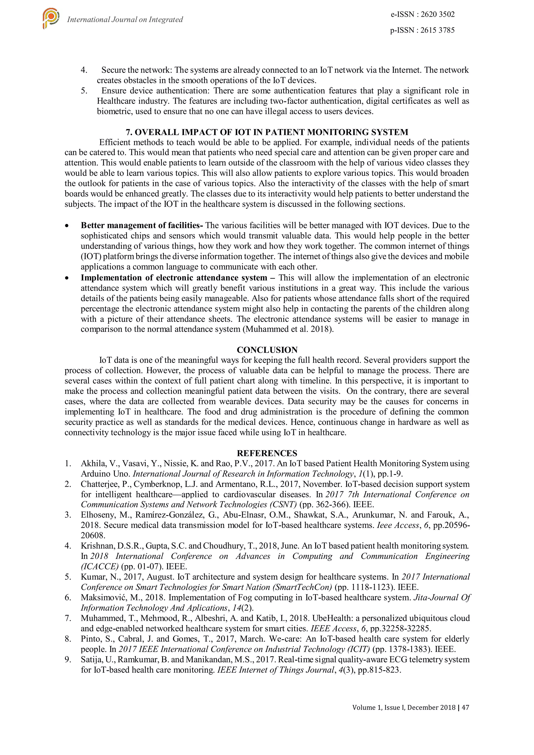 Volume 1, Issue I, December 2018 | 47
e-ISSN : 2620 3502
p-ISSN : 2615 3785
International Journal on Integrated
Education
4. Secure the network: The systems are already connected to an IoT network via the Internet. The network
creates obstacles in the smooth operations of the IoT devices.
5. Ensure device authentication: There are some authentication features that play a significant role in
Healthcare industry. The features are including two-factor authentication, digital certificates as well as
biometric, used to ensure that no one can have illegal access to users devices.
7. OVERALL IMPACT OF IOT IN PATIENT MONITORING SYSTEM
Efficient methods to teach would be able to be applied. For example, individual needs of the patients
can be catered to. This would mean that patients who need special care and attention can be given proper care and
attention. This would enable patients to learn outside of the classroom with the help of various video classes they
would be able to learn various topics. This will also allow patients to explore various topics. This would broaden
the outlook for patients in the case of various topics. Also the interactivity of the classes with the help of smart
boards would be enhanced greatly. The classes due to its interactivity would help patients to better understand the
subjects. The impact of the IOT in the healthcare system is discussed in the following sections.
 Better management of facilities- The various facilities will be better managed with IOT devices. Due to the
sophisticated chips and sensors which would transmit valuable data. This would help people in the better
understanding of various things, how they work and how they work together. The common internet of things
(IOT) platform brings the diverse information together. The internet of things also give the devices and mobile
applications a common language to communicate with each other.
 Implementation of electronic attendance system – This will allow the implementation of an electronic
attendance system which will greatly benefit various institutions in a great way. This include the various
details of the patients being easily manageable. Also for patients whose attendance falls short of the required
percentage the electronic attendance system might also help in contacting the parents of the children along
with a picture of their attendance sheets. The electronic attendance systems will be easier to manage in
comparison to the normal attendance system (Muhammed et al. 2018).
CONCLUSION
IoT data is one of the meaningful ways for keeping the full health record. Several providers support the
process of collection. However, the process of valuable data can be helpful to manage the process. There are
several cases within the context of full patient chart along with timeline. In this perspective, it is important to
make the process and collection meaningful patient data between the visits. On the contrary, there are several
cases, where the data are collected from wearable devices. Data security may be the causes for concerns in
implementing IoT in healthcare. The food and drug administration is the procedure of defining the common
security practice as well as standards for the medical devices. Hence, continuous change in hardware as well as
connectivity technology is the major issue faced while using IoT in healthcare.
REFERENCES
1. Akhila, V., Vasavi, Y., Nissie, K. and Rao, P.V., 2017. An IoT based Patient Health Monitoring Systemusing
Arduino Uno. International Journal of Research in Information Technology, 1(1), pp.1-9.
2. Chatterjee, P., Cymberknop, L.J. and Armentano, R.L., 2017, November. IoT-based decision support system
for intelligent healthcare—applied to cardiovascular diseases. In 2017 7th International Conference on
Communication Systems and Network Technologies (CSNT) (pp. 362-366). IEEE.
3. Elhoseny, M., Ramírez-González, G., Abu-Elnasr, O.M., Shawkat, S.A., Arunkumar, N. and Farouk, A.,
2018. Secure medical data transmission model for IoT-based healthcare systems. Ieee Access, 6, pp.20596-
20608.
4. Krishnan, D.S.R., Gupta, S.C. and Choudhury, T., 2018, June. An IoT based patient health monitoringsystem.
In 2018 International Conference on Advances in Computing and Communication Engineering
(ICACCE) (pp. 01-07). IEEE.
5. Kumar, N., 2017, August. IoT architecture and system design for healthcare systems. In 2017 International
Conference on Smart Technologies for Smart Nation (SmartTechCon) (pp. 1118-1123). IEEE.
6. Maksimović, M., 2018. Implementation of Fog computing in IoT-based healthcare system. Jita-Journal Of
Information Technology And Aplications, 14(2).
7. Muhammed, T., Mehmood, R., Albeshri, A. and Katib, I., 2018. UbeHealth: a personalized ubiquitous cloud
and edge-enabled networked healthcare system for smart cities. IEEE Access, 6, pp.32258-32285.
8. Pinto, S., Cabral, J. and Gomes, T., 2017, March. We-care: An IoT-based health care system for elderly
people. In 2017 IEEE International Conference on Industrial Technology (ICIT) (pp. 1378-1383). IEEE.
9. Satija, U., Ramkumar, B. and Manikandan, M.S., 2017. Real-time signal quality-aware ECG telemetrysystem
for IoT-based health care monitoring. IEEE Internet of Things Journal, 4(3), pp.815-823.
 