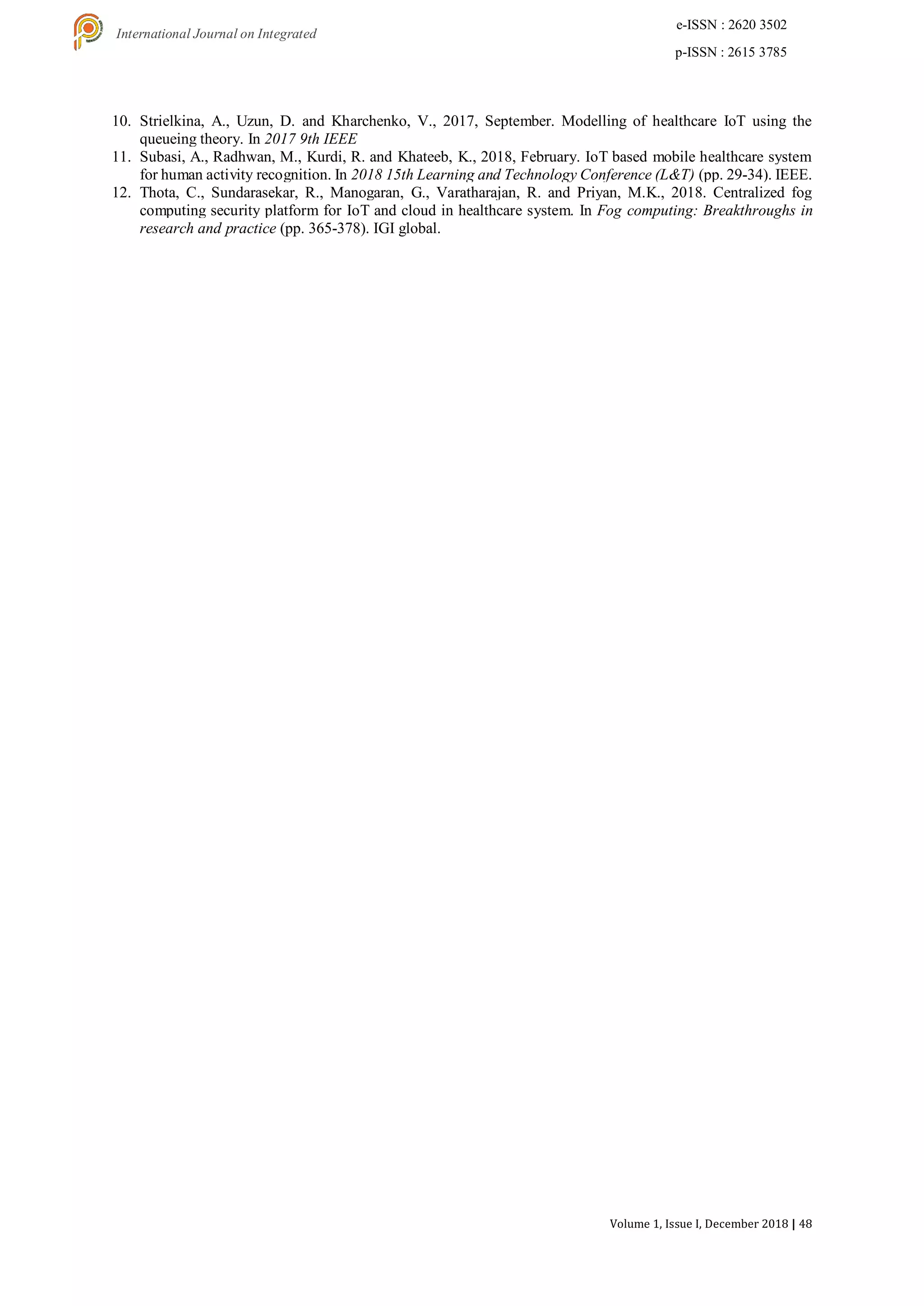 Volume 1, Issue I, December 2018 | 48
e-ISSN : 2620 3502
p-ISSN : 2615 3785
International Journal on Integrated
Education
10. Strielkina, A., Uzun, D. and Kharchenko, V., 2017, September. Modelling of healthcare IoT using the
queueing theory. In 2017 9th IEEE
11. Subasi, A., Radhwan, M., Kurdi, R. and Khateeb, K., 2018, February. IoT based mobile healthcare system
for human activity recognition. In 2018 15th Learning and Technology Conference (L&T) (pp. 29-34). IEEE.
12. Thota, C., Sundarasekar, R., Manogaran, G., Varatharajan, R. and Priyan, M.K., 2018. Centralized fog
computing security platform for IoT and cloud in healthcare system. In Fog computing: Breakthroughs in
research and practice (pp. 365-378). IGI global.
 
