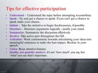 Tips for effective participation
• Understand - Understand the topic before attempting tocontribute.
• Speak - Try and get a chance to speak. If you can't get a chance to
speak make your chance.
• Initiate - Take the initiative to begin thediscussion, if possible.
• Structure - Structure arguments logically - justify your stand.
• Summarize- Summarize the discussion effectively
• Involve- Take active part throughout the GD.
• Articulate- Work continuously towards articulating your ideas into
meaningful sentences to make the best impact. Beclear in your
speech.
• Listen- Bean attentivelistener.
• Quality, not quantity matters- it's not ‘how much' you say, but
‘what' you say that's important.
11
Prof. Mali S. M.
 