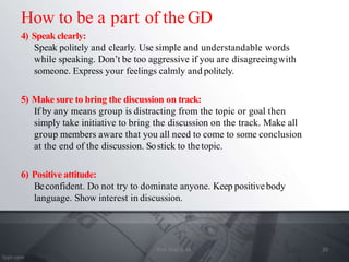 4) Speak clearly:
Speak politely and clearly. Use simple and understandable words
while speaking. Don’t be too aggressive if you are disagreeingwith
someone. Express your feelings calmly and politely.
5) Make sure to bring the discussion on track:
If by any means group is distracting from the topic or goal then
simply take initiative to bring the discussion on the track. Make all
group members aware that you all need to come to some conclusion
at the end of the discussion. Sostick to thetopic.
6) Positive attitude:
Beconfident. Do not try to dominate anyone. Keep positivebody
language. Show interest in discussion.
How to be a part of the GD
20
Prof. Mali S. M.
 