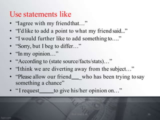 Use statements like
• “Iagree with my friendthat…”
• “I’dlike to add a point to what my friendsaid...”
• “I would further like to add something to….”
• “Sorry, but I beg to differ…”
• “In my opinion…”
• “According to (state source/facts/stats)…”
• “Ithink we are diverting away from the subject…”
• “Please allow our friend _who has been trying tosay
something a chance”
• “I request to give his/her opinion on…”
26
Prof. Mali S. M.
 