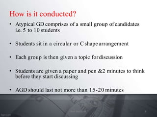How is it conducted?
• Atypical GD comprises of a small group ofcandidates
i.e. 5 to 10 students
• Students sit in a circular or Cshape arrangement
• Each group is then given a topic fordiscussion
• Students are given a paper and pen &2 minutes to think
before they start discussing
• AGD should last not more than 15-20 minutes
3
Prof. Mali S. M.
 