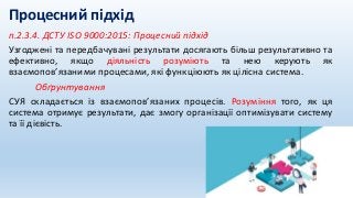 п.2.3.4. ДСТУ ISO 9000:2015: Процесний підхід
Узгоджені та передбачувані результати досягають більш результативно та
ефективно, якщо діяльність розуміють та нею керують як
взаємопов’язаними процесами, які функціюють як цілісна система.
Обґрунтування
СУЯ складається із взаємопов’язаних процесів. Розуміння того, як ця
система отримує результати, дає змогу організації оптимізувати систему
та її дієвість.
Процесний підхід
 