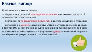 Ключові вигоди
Деякі можливі ключові вигоди:
— підвищення здатності зосереджувати зусилля на ключових процесах і
можливостях для поліпшення;
— послідовні та передбачувані результати в системі узгоджених процесів;
— оптимізована дієвість завдяки результативному керуванню процесами,
ефективному використанню ресурсів і зниженню міжфункційних бар’єрів;
— забезпечена змога організації формувати довіру зацікавлених сторін в її
послідовності, результативності та ефективності.
 