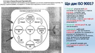 Що дає ISO 9001?
• Плануй: установлюй цілі
системи та її процеси, а також
ресурси, потрібні для
отримання результатів
відповідно до вимог
замовників і політик
організації, а також ідентифікуй
і розглядай ризики та
можливості.
• Виконуй: упроваджуй те, що
заплановано.
• Перевіряй: здійснюй
моніторинг і, де застосовно,
вимірюй процеси та отримані в
результаті продукцію та
послуги, зважаючи на політики,
цілі, вимоги та заплановані
роботи, а також звітуй про
результати.
• Дій: уживай заходів для
поліпшування дієвості, за
потреби.
 