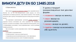 ВИМОГИ ДСТУ EN ISO 13485:2018
У цьому стандарті
використовуються такі дієслівні
форми:
• «повинен» вказує на вимогу;
• «має» вказує на
рекомендацію;
• «може» вказує на дозвіл;
• «здатен» вказує на можливість
або здатність
 