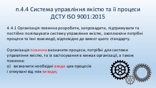 п.4.4 Система управління якістю та її процеси
ДСТУ ISO 9001:2015
4.4.1 Організація повинна розробити, запровадити, підтримувати та
постійно поліпшувати систему управління якістю, охоплюючи потрібні
процеси та їхні взаємодії, відповідно до вимог цього стандарту.
Організація повинна визначити процеси, потрібні для системи
управління якістю, та їх застосування в межах організації, а також
повинна:
a) визначити необхідні входи цих процесів
і очікувані від них виходи;
 