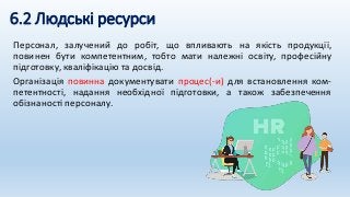 6.2 Людські ресурси
Персонал, залучений до робіт, що впливають на якість продукції,
повинен бути компетентним, тобто мати належні освіту, професійну
підготовку, кваліфікацію та досвід.
Організація повинна документувати процес(-и) для встановлення ком-
петентності, надання необхідної підготовки, а також забезпечення
обізнаності персоналу.
 