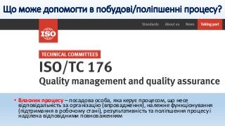 Що може допомогти в побудові/поліпшенні процесу?
• Власник процесу – посадова особа, яка керує процесом, що несе
відповідальність за організацію (впровадження), належне функціонування
(підтримання в робочому стані), результативність та поліпшення процесу і
наділена відповідними повноваженням
 