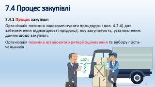 7.4 Процес закупівлі
7.4.1 Процес закупівлі
Організація повинна задокументувати процедури (див. 4.2.4) для
забезпечення відповідності продукції, яку закуповують, установленим
даним щодо закупівлі.
Організація повинна встановити критерії оцінювання та вибору поста-
чальників.
 