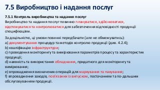 7.5 Виробництво і надання послуг
7.5.1 Контроль виробництва та надання послуг
Виробництво та надання послуг повинно плануватися, здійснюватися,
відстежуватися та контролюватися для забезпечення відповідності продукції
специфікаціям.
За доцільністю, ці умови повинні передбачати (але не обмежуватись):
a) документування процедур та методів контролю продукції (див. 4.2.4);
b) кваліфікацію інфраструктури;
c) проведення моніторингу та вимірювання параметрів процесу та характеристик
продукції;
d) наявність та використання обладнання, придатного для моніторингу та
вимірювання;
е) впровадження визначених операцій для маркування та пакування;
f) впровадження заходів, пов’язаних із випуском, постачанням та по-дальшим
обслуговуванням продукції.
 