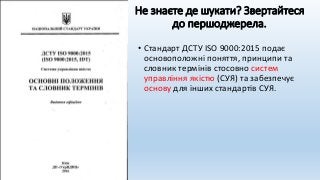 Не знаєте де шукати? Звертайтеся
до першоджерела.
• Стандарт ДСТУ ISO 9000:2015 подає
основоположні поняття, принципи та
словник термінів стосовно систем
управління якістю (СУЯ) та забезпечує
основу для інших стандартів СУЯ.
 